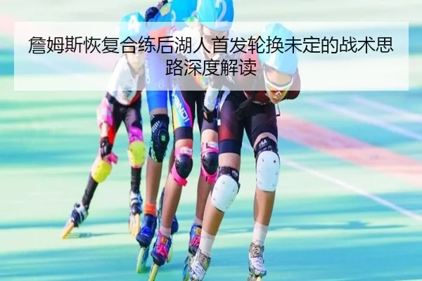詹姆斯恢复合练后湖人首发轮换未定的战术思路深度解读
